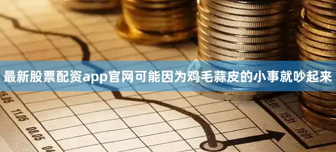 最新股票配资app官网可能因为鸡毛蒜皮的小事就吵起来