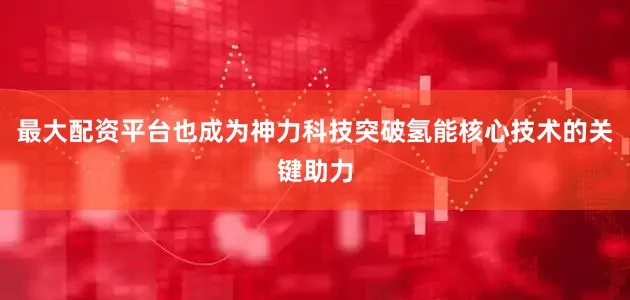 最大配资平台也成为神力科技突破氢能核心技术的关键助力