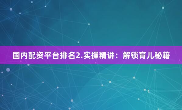 国内配资平台排名2.实操精讲：解锁育儿秘籍