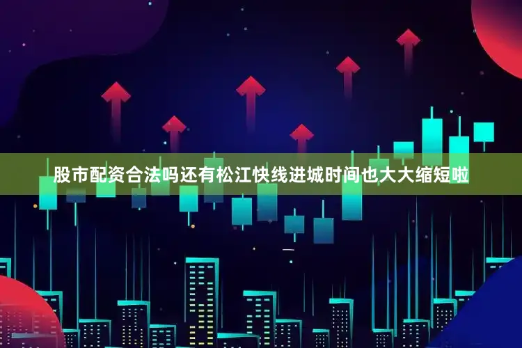 股市配资合法吗还有松江快线进城时间也大大缩短啦