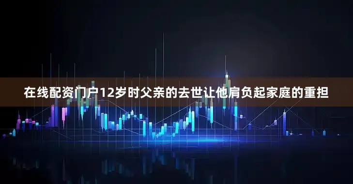 在线配资门户12岁时父亲的去世让他肩负起家庭的重担